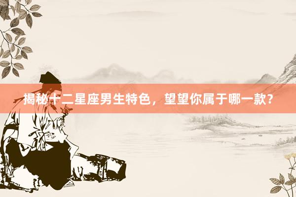 揭秘十二星座男生特色，望望你属于哪一款？